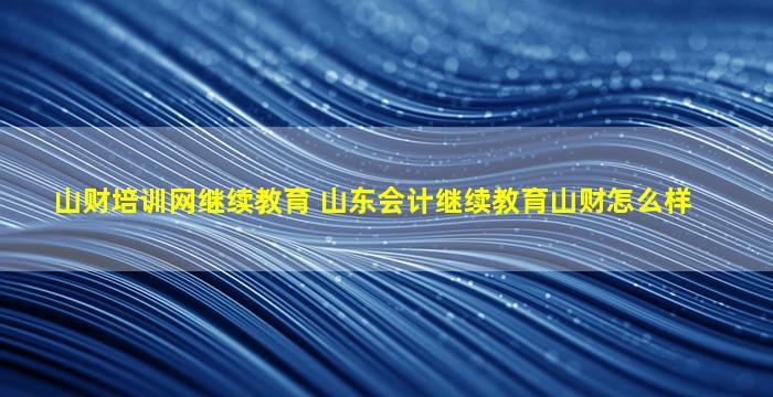 山财培训网继续教育 山东会计继续教育山财怎么样